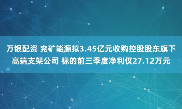 万银配资 兖矿能源拟3.45亿元收购控股股东旗下高端支架公司 标的前三季度净利仅27.12万元