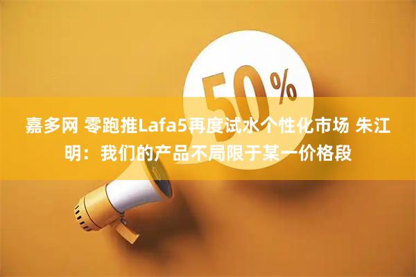 嘉多网 零跑推Lafa5再度试水个性化市场 朱江明：我们的产品不局限于某一价格段