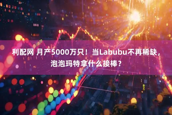利配网 月产5000万只！当Labubu不再稀缺，泡泡玛特拿什么接棒？