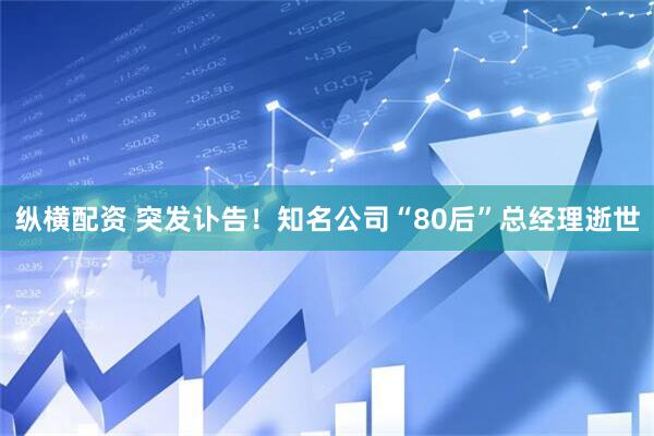 纵横配资 突发讣告！知名公司“80后”总经理逝世