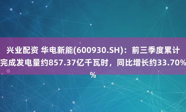 兴业配资 华电新能(600930.SH)：前三季度累计完成发电量约857.37亿千瓦时，同比增长约33.70%