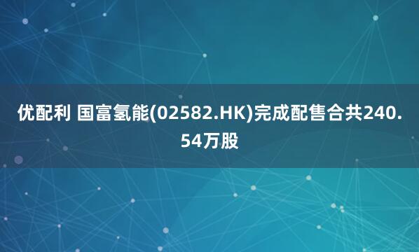 优配利 国富氢能(02582.HK)完成配售合共240.54万股