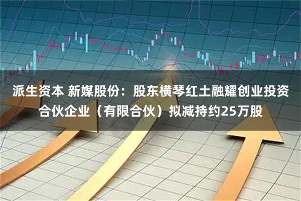 派生资本 新媒股份：股东横琴红土融耀创业投资合伙企业（有限合伙）拟减持约25万股