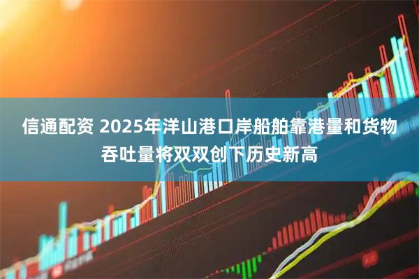 信通配资 2025年洋山港口岸船舶靠港量和货物吞吐量将双双创下历史新高