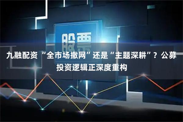 九融配资 “全市场撒网”还是“主题深耕”？公募投资逻辑正深度重构