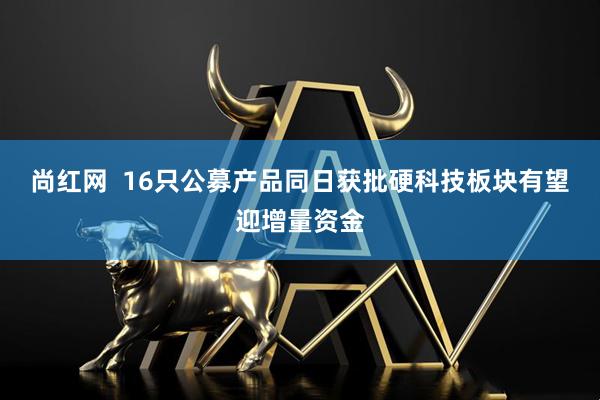 尚红网  16只公募产品同日获批硬科技板块有望迎增量资金
