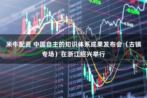 米牛配资 中国自主的知识体系成果发布会（古镇专场）在浙江绍兴举行
