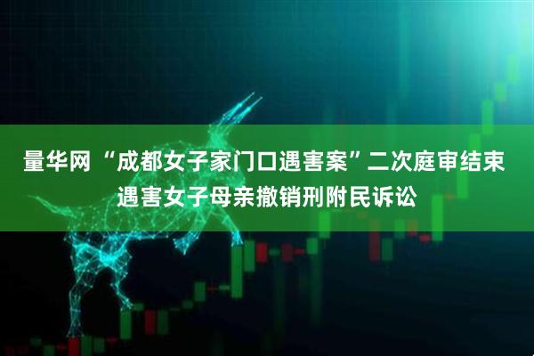 量华网 “成都女子家门口遇害案”二次庭审结束 遇害女子母亲撤销刑附民诉讼