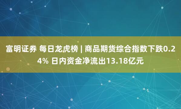 富明证券 每日龙虎榜 | 商品期货综合指数下跌0.24% 日内资金净流出13.18亿元