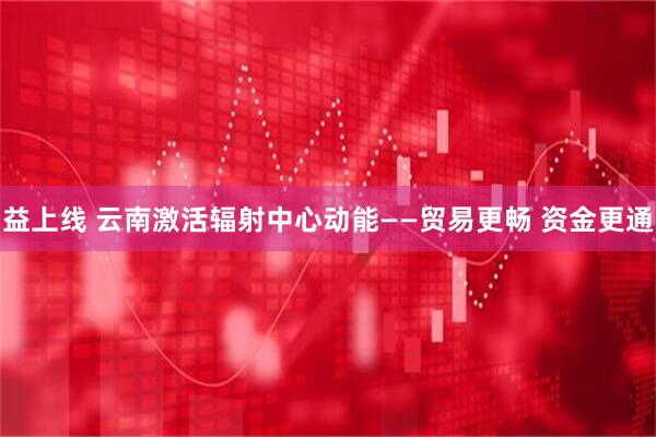 益上线 云南激活辐射中心动能——贸易更畅 资金更通