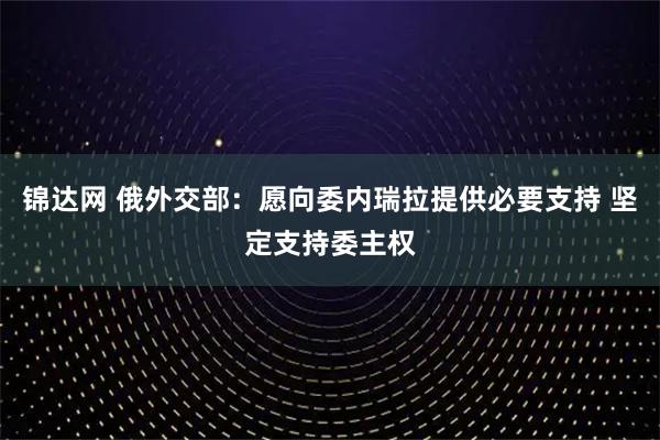 锦达网 俄外交部：愿向委内瑞拉提供必要支持 坚定支持委主权