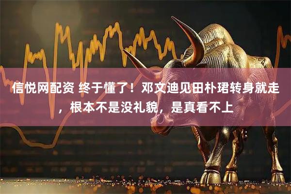信悦网配资 终于懂了！邓文迪见田朴珺转身就走，根本不是没礼貌，是真看不上
