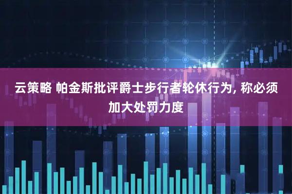 云策略 帕金斯批评爵士步行者轮休行为, 称必须加大处罚力度