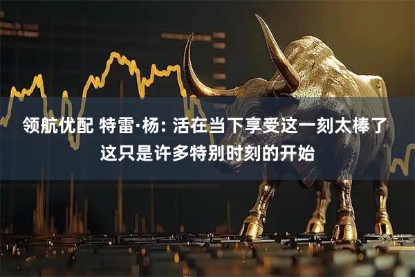 领航优配 特雷·杨: 活在当下享受这一刻太棒了 这只是许多特别时刻的开始