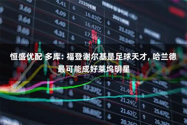 恒盛优配 多库: 福登谢尔基是足球天才, 哈兰德最可能成好莱坞明星