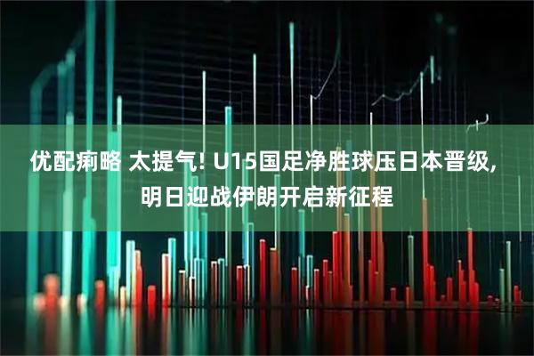 优配痢略 太提气! U15国足净胜球压日本晋级, 明日迎战伊朗开启新征程