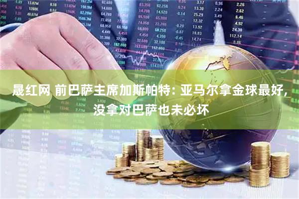 晟红网 前巴萨主席加斯帕特: 亚马尔拿金球最好, 没拿对巴萨也未必坏