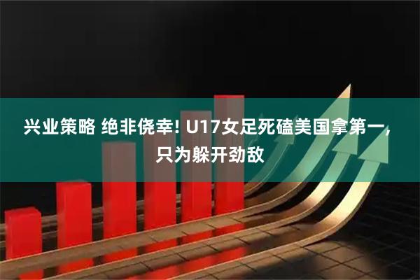 兴业策略 绝非侥幸! U17女足死磕美国拿第一, 只为躲开劲敌